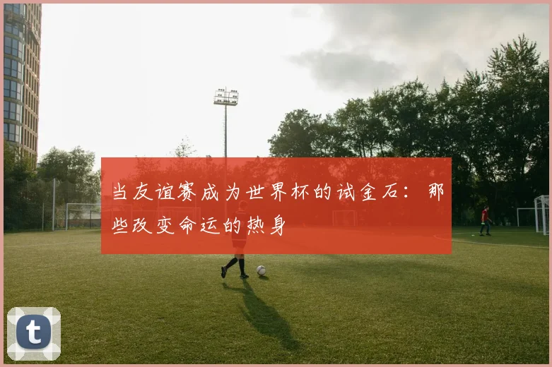 当友谊赛成为世界杯的试金石:那些改变命运的热身