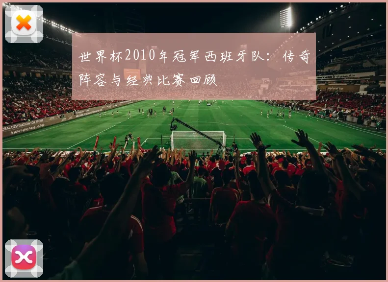 世界杯2010年冠军西班牙队:传奇阵容与经典比赛回顾
