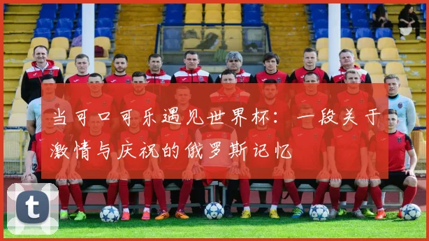 当可口可乐遇见世界杯:一段关于激情与庆祝的俄罗斯记忆