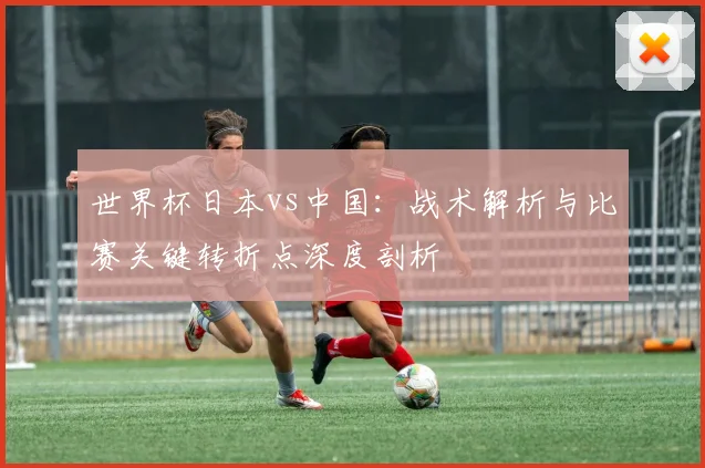世界杯日本vs中国：战术解析与比赛关键转折点深度剖析