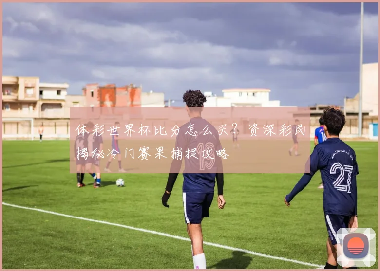 体彩世界杯比分怎么买?资深彩民揭秘冷门赛果捕捉攻略