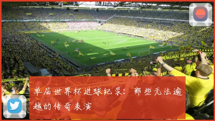 单届世界杯进球纪录:那些无法逾越的传奇表演