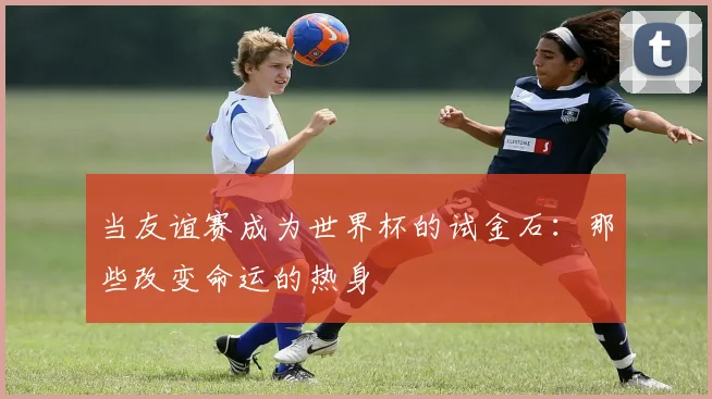当友谊赛成为世界杯的试金石:那些改变命运的热身