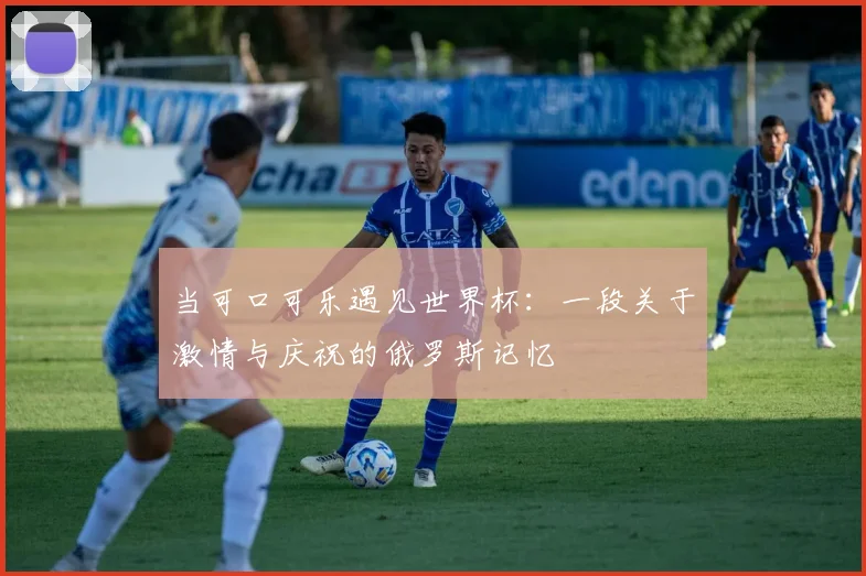 当可口可乐遇见世界杯:一段关于激情与庆祝的俄罗斯记忆