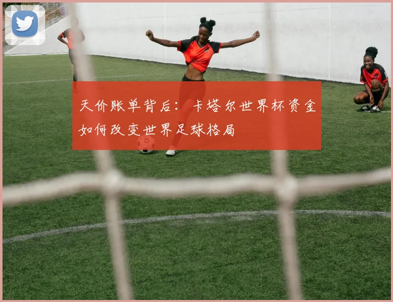 天价账单背后:卡塔尔世界杯资金如何改变世界足球格局