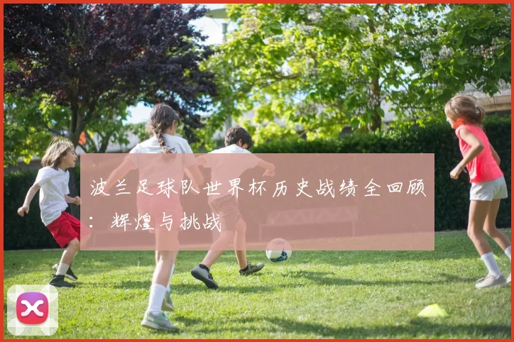 波兰足球队世界杯历史战绩全回顾：辉煌与挑战