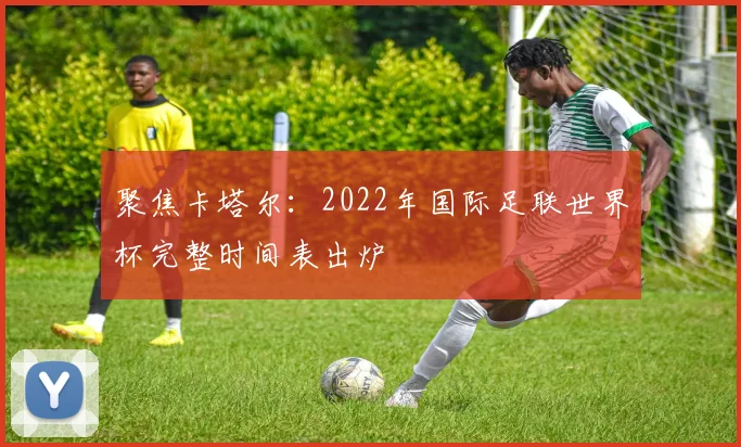 聚焦卡塔尔：2022年国际足联世界杯完整时间表出炉