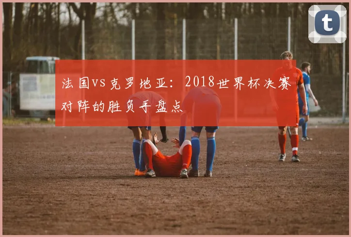 法国vs克罗地亚：2018世界杯决赛对阵的胜负手盘点