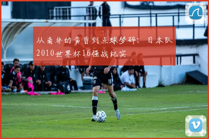 从南非的黄昏到点球梦碎：日本队2010世界杯16强战纪实