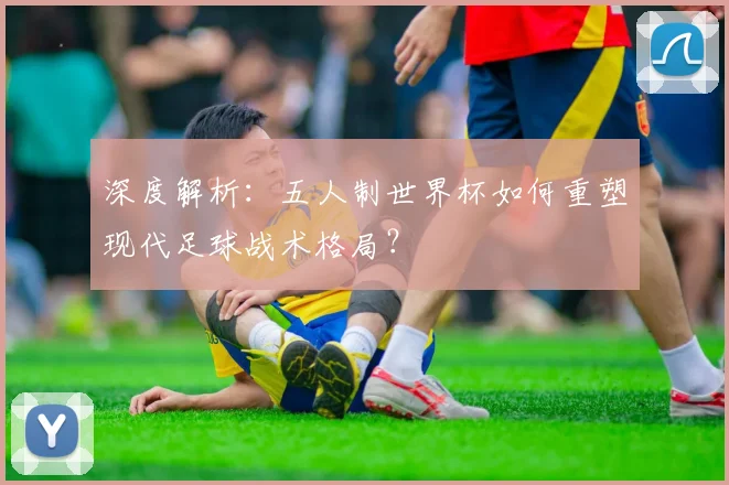 深度解析：五人制世界杯如何重塑现代足球战术格局？