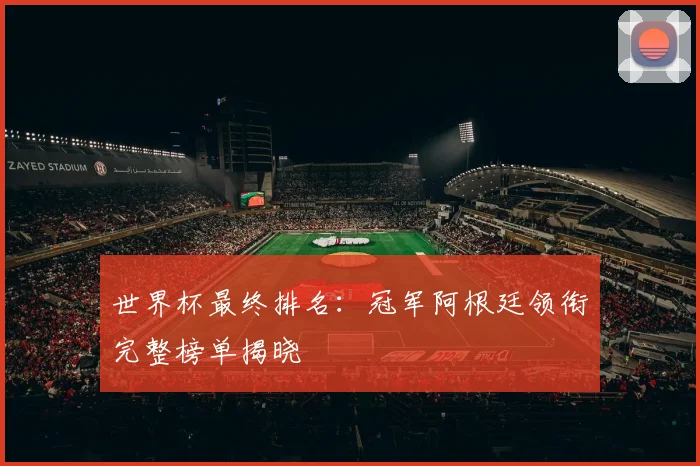 世界杯最终排名：冠军阿根廷领衔完整榜单揭晓